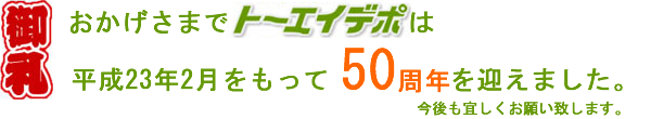 御礼!おかげ様でトーエーデポは平成23年2月をもって50周年を迎えました。今後も宜しくお願い致します。